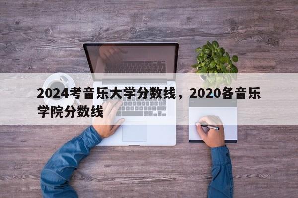 2024考音乐大学分数线，2020各音乐学院分数线