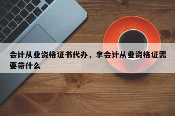 会计从业资格证书代办，拿会计从业资格证需要带什么