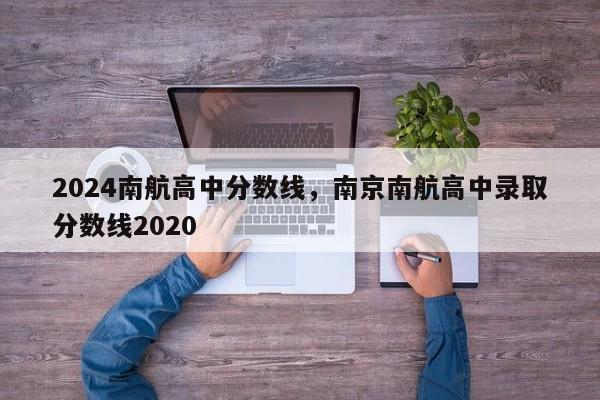 2024南航高中分数线，南京南航高中录取分数线2020