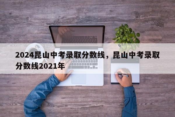 2024昆山中考录取分数线，昆山中考录取分数线2021年