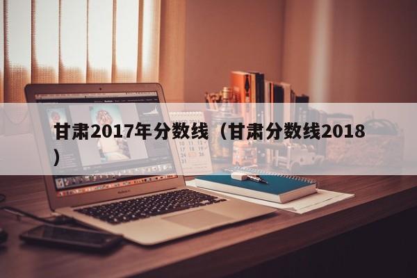 甘肃2017年分数线（甘肃分数线2018）