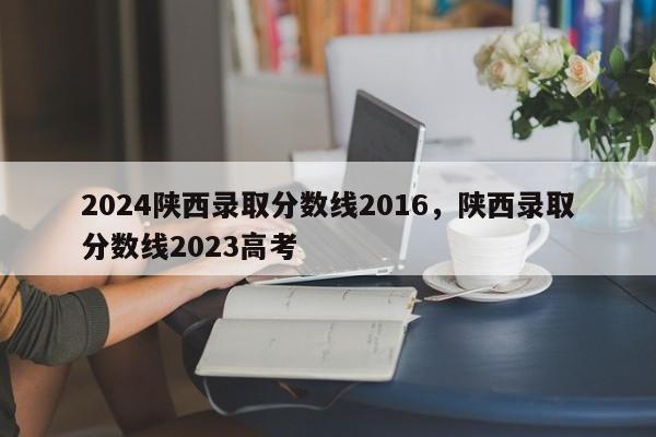 2024陕西录取分数线2016，陕西录取分数线2023高考