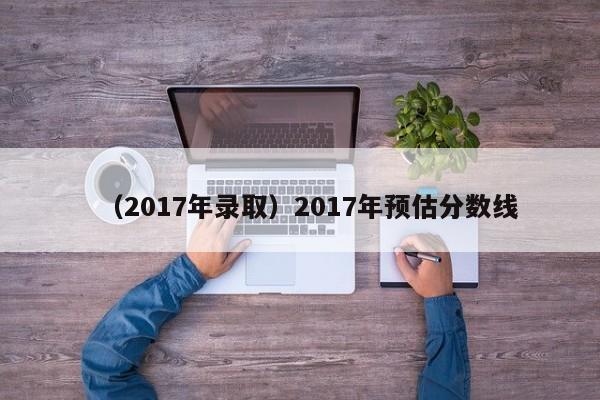 （2017年录取）2017年预估分数线