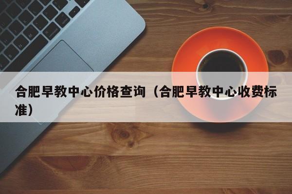 合肥早教中心价格查询（合肥早教中心收费标准）