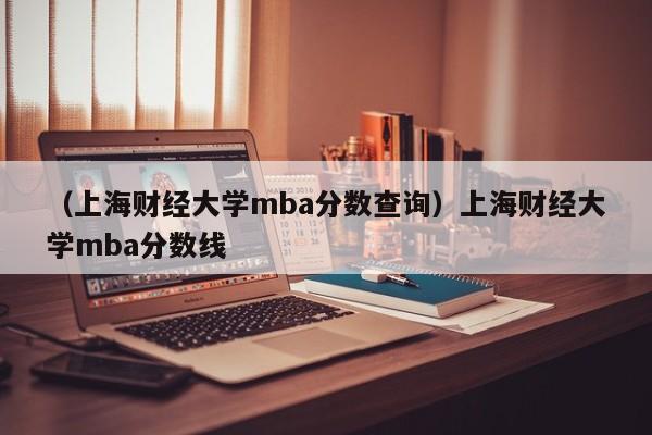 （上海财经大学mba分数查询）上海财经大学mba分数线