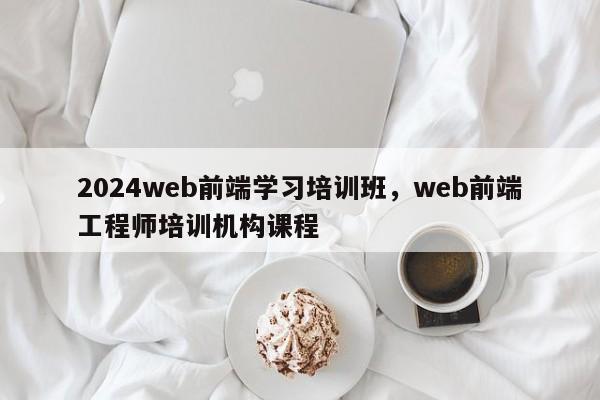 2024web前端学习培训班，web前端工程师培训机构课程