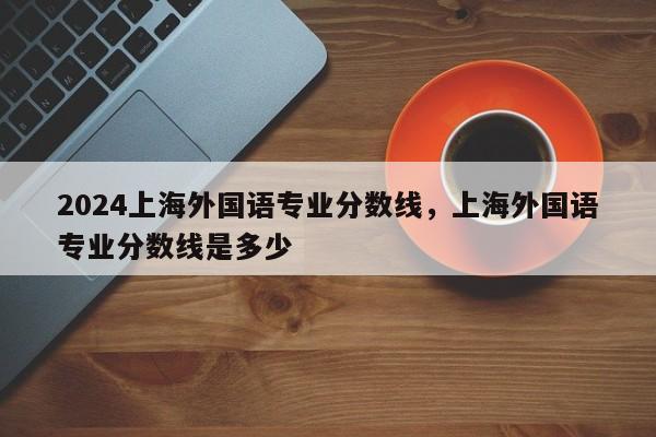 2024上海外国语专业分数线，上海外国语专业分数线是多少