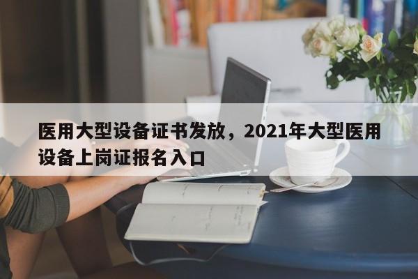 医用大型设备证书发放，2021年大型医用设备上岗证报名入口