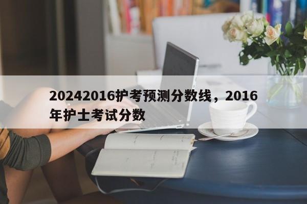 20242016护考预测分数线，2016年护士考试分数