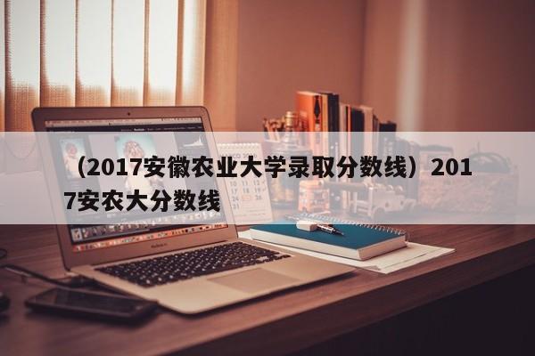 （2017安徽农业大学录取分数线）2017安农大分数线