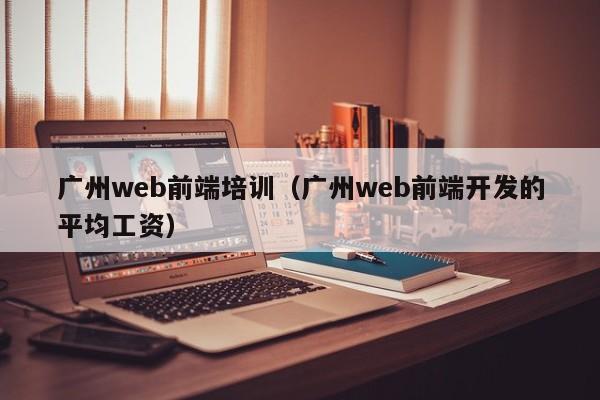 广州web前端培训（广州web前端开发的平均工资）