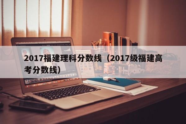 2017福建理科分数线（2017级福建高考分数线）