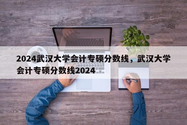 2024武汉大学会计专硕分数线，武汉大学会计专硕分数线2024