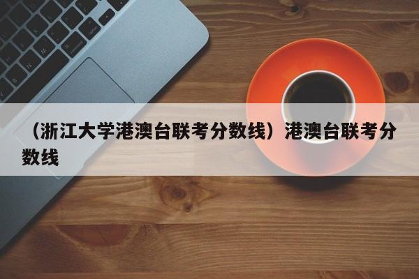 （浙江大学港澳台联考分数线）港澳台联考分数线