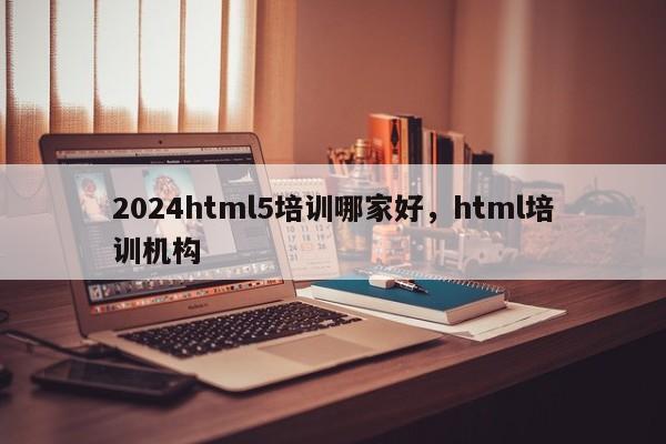 2024html5培训哪家好，html培训机构