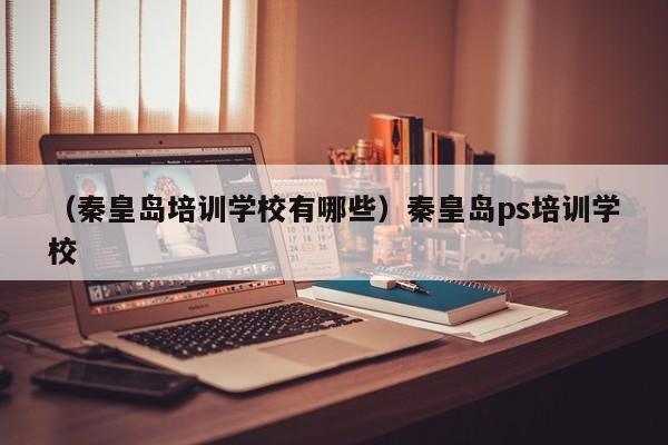 （秦皇岛培训学校有哪些）秦皇岛ps培训学校