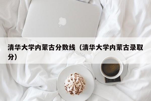 清华大学内蒙古分数线（清华大学内蒙古录取分）