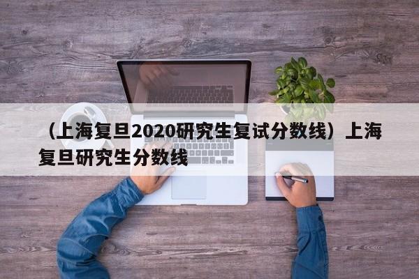 （上海复旦2020研究生复试分数线）上海复旦研究生分数线