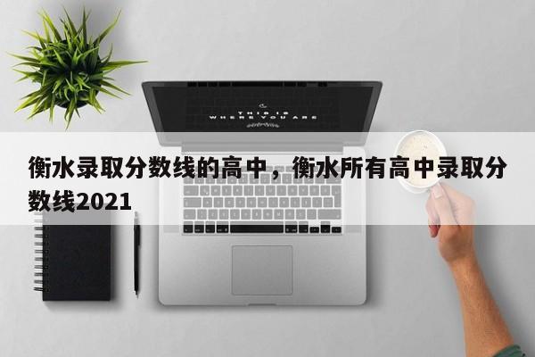 衡水录取分数线的高中，衡水所有高中录取分数线2021