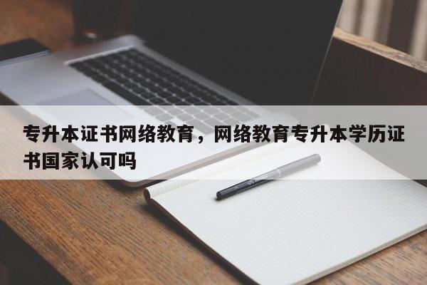 专升本证书网络教育，网络教育专升本学历证书国家认可吗