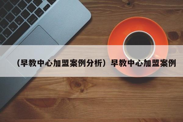 （早教中心加盟案例分析）早教中心加盟案例