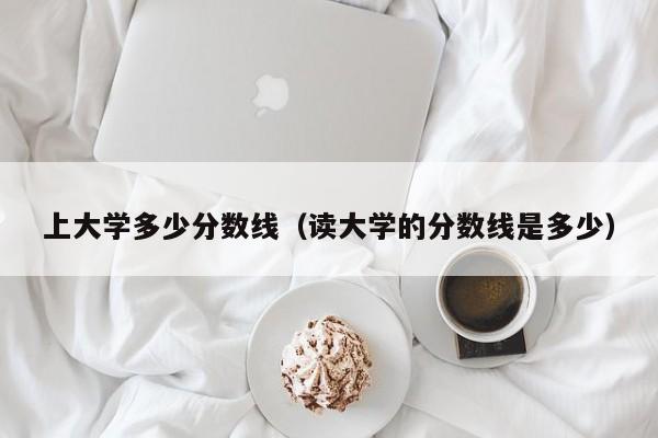 上大学多少分数线（读大学的分数线是多少）