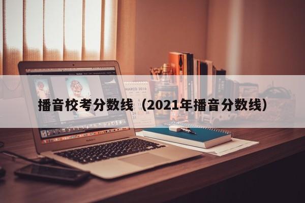 播音校考分数线（2021年播音分数线）