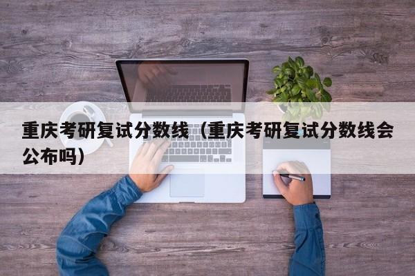 重庆考研复试分数线（重庆考研复试分数线会公布吗）