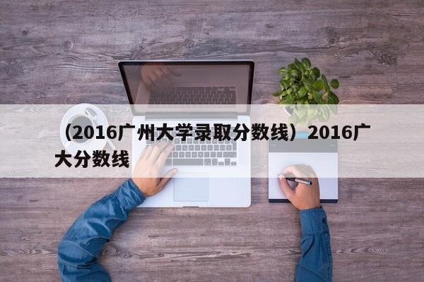 （2016广州大学录取分数线）2016广大分数线