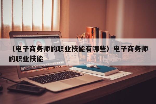 （电子商务师的职业技能有哪些）电子商务师的职业技能