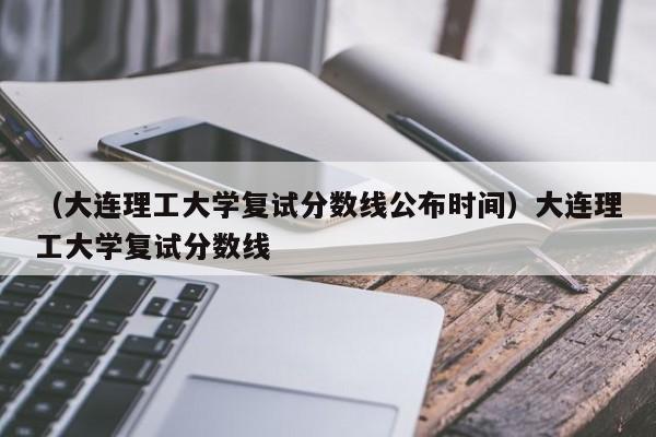 （大连理工大学复试分数线公布时间）大连理工大学复试分数线