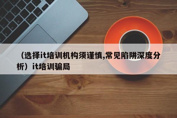 （选择it培训机构须谨慎,常见陷阱深度分析）it培训骗局