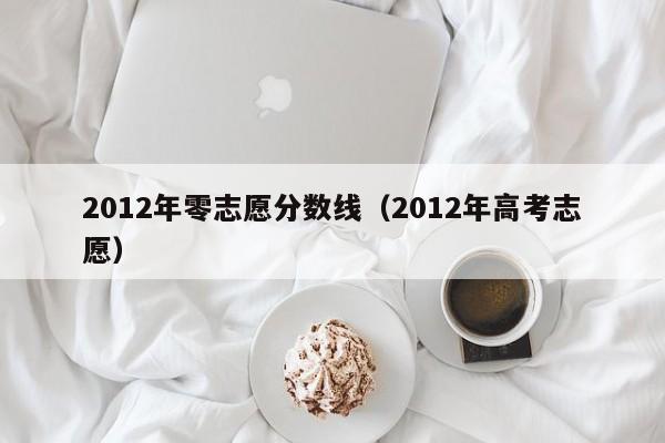 2012年零志愿分数线（2012年高考志愿）