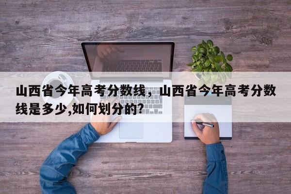 山西省今年高考分数线，山西省今年高考分数线是多少,如何划分的?