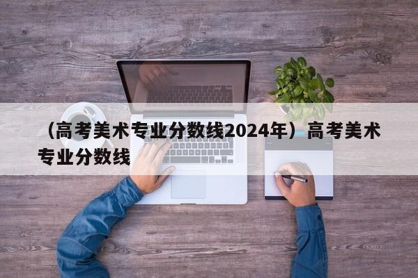 （高考美术专业分数线2024年）高考美术专业分数线