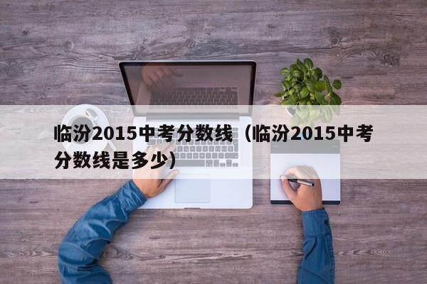 临汾2015中考分数线（临汾2015中考分数线是多少）