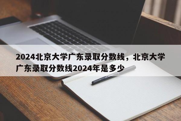 2024北京大学广东录取分数线，北京大学广东录取分数线2024年是多少