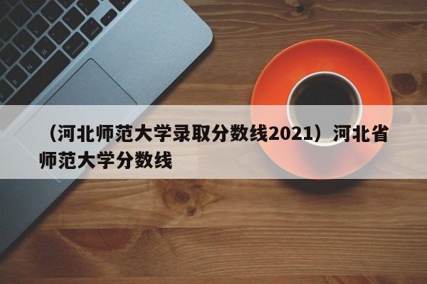 （河北师范大学录取分数线2021）河北省师范大学分数线