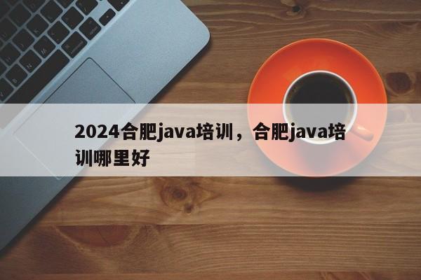 2024合肥java培训，合肥java培训哪里好