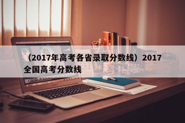 （2017年高考各省录取分数线）2017全国高考分数线