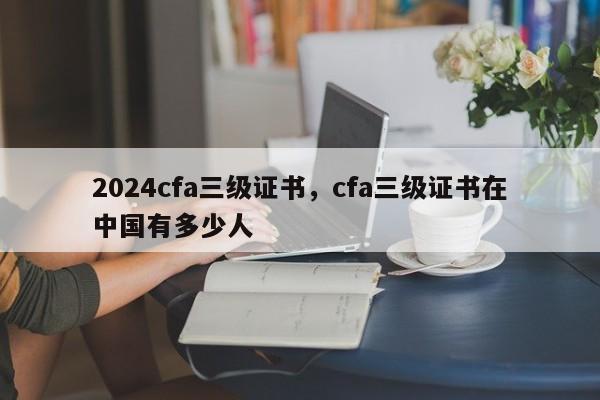 2024cfa三级证书，cfa三级证书在中国有多少人