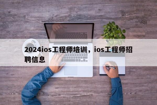 2024ios工程师培训，ios工程师招聘信息