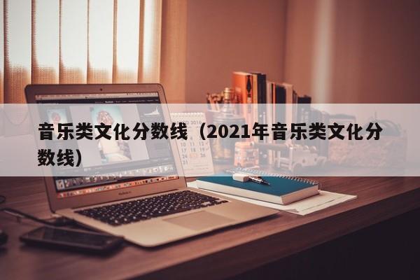 音乐类文化分数线（2021年音乐类文化分数线）