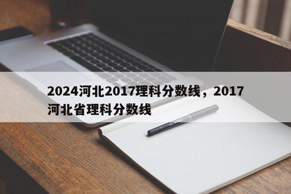 2024河北2017理科分数线，2017河北省理科分数线