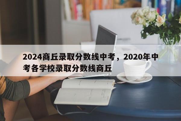 2024商丘录取分数线中考，2020年中考各学校录取分数线商丘