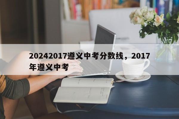 20242017遵义中考分数线，2017年遵义中考