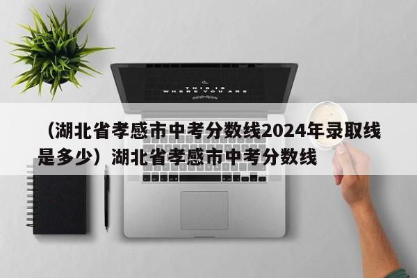 （湖北省孝感市中考分数线2024年录取线是多少）湖北省孝感市中考分数线