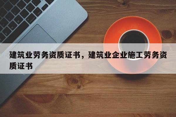 建筑业劳务资质证书，建筑业企业施工劳务资质证书