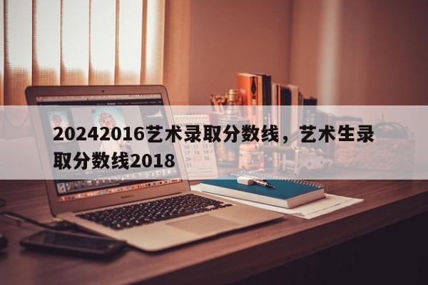 20242016艺术录取分数线，艺术生录取分数线2018