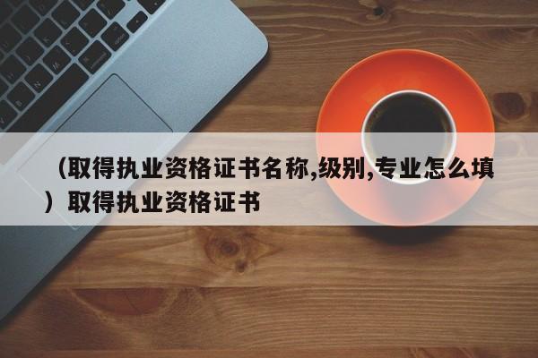 （取得执业资格证书名称,级别,专业怎么填）取得执业资格证书